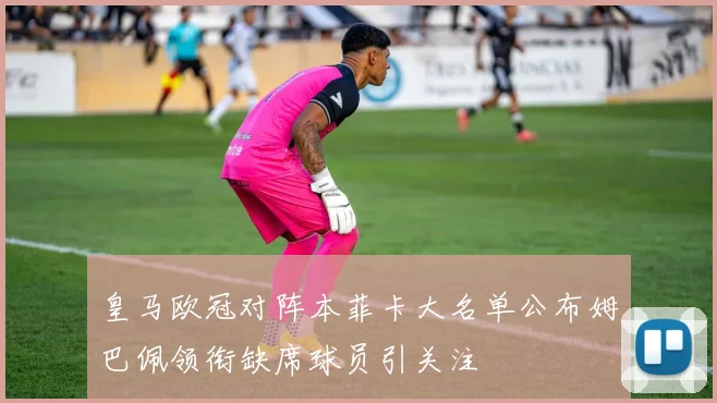皇马欧冠对阵本菲卡大名单公布姆巴佩领衔缺席球员引关注
