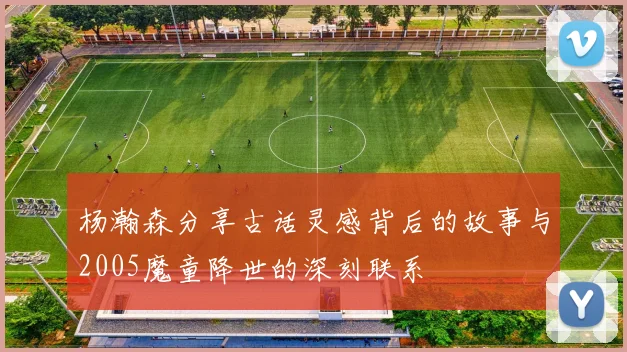 杨瀚森分享古话灵感背后的故事与2005魔童降世的深刻联系