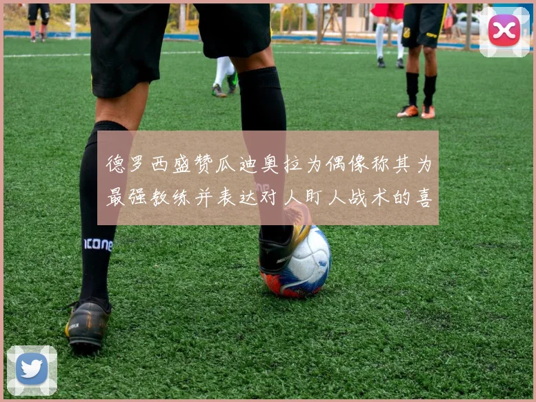 德罗西盛赞瓜迪奥拉为偶像称其为最强教练并表达对人盯人战术的喜爱