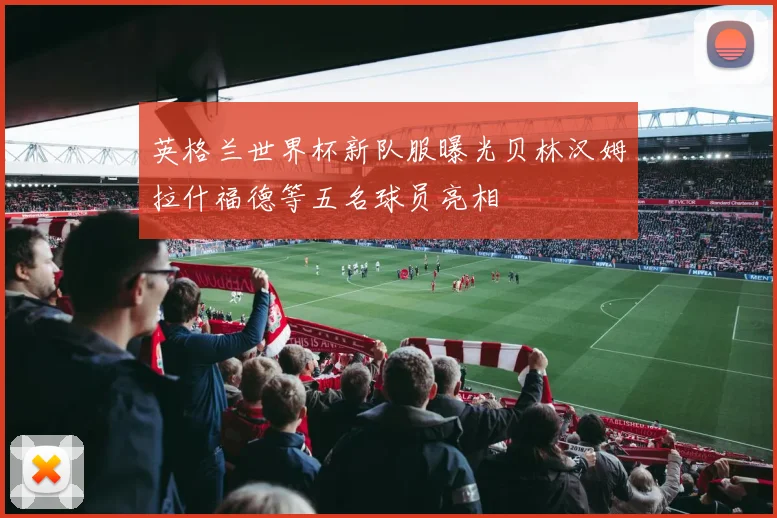 英格兰世界杯新队服曝光贝林汉姆拉什福德等五名球员亮相