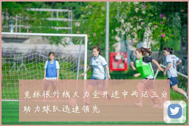 克林根外线火力全开连中两记三分助力球队迅速领先