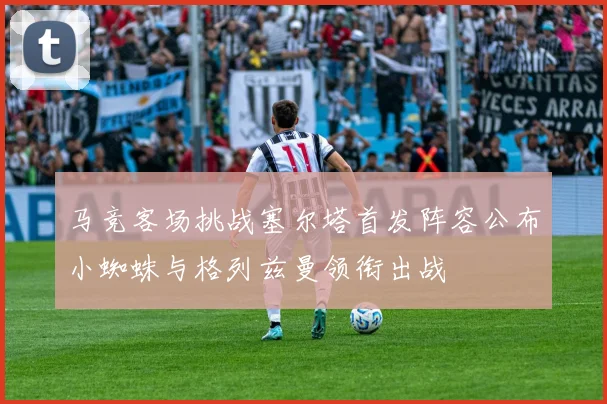 马竞客场挑战塞尔塔首发阵容公布小蜘蛛与格列兹曼领衔出战