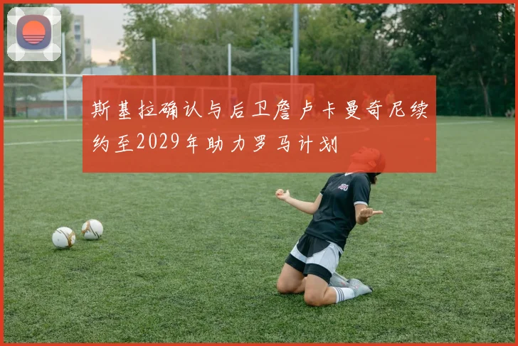 斯基拉确认与后卫詹卢卡曼奇尼续约至2029年助力罗马计划