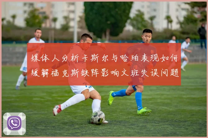 媒体人分析卡斯尔与哈珀表现如何缓解福克斯缺阵影响文班失误问题亟待解决