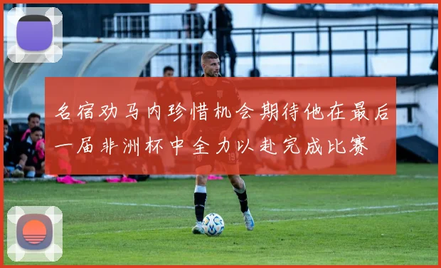 名宿劝马内珍惜机会期待他在最后一届非洲杯中全力以赴完成比赛