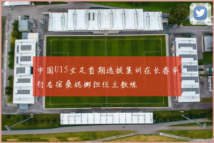 中国U15女足首期选拔集训在长春举行名宿桑妮娜担任主教练