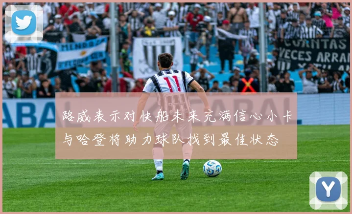 路威表示对快船未来充满信心小卡与哈登将助力球队找到最佳状态