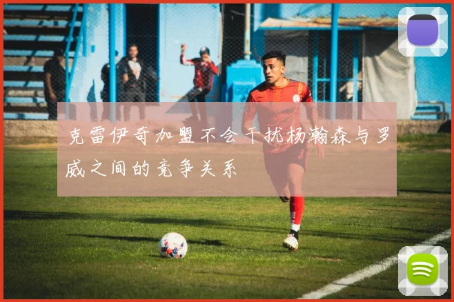 克雷伊奇加盟不会干扰杨瀚森与罗威之间的竞争关系