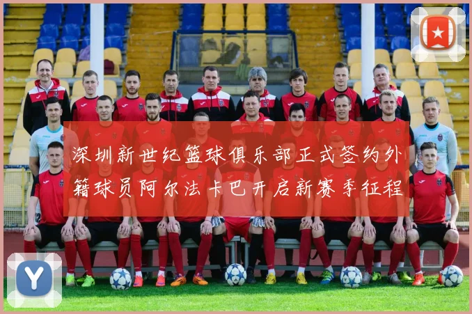深圳新世纪篮球俱乐部正式签约外籍球员阿尔法卡巴开启新赛季征程
