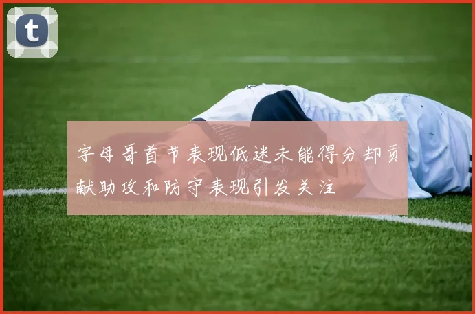 字母哥首节表现低迷未能得分却贡献助攻和防守表现引发关注