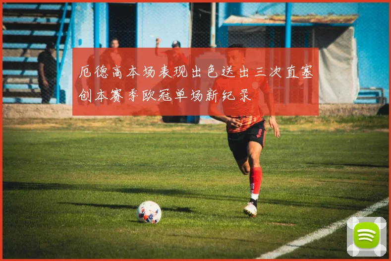 厄德高本场表现出色送出三次直塞创本赛季欧冠单场新纪录