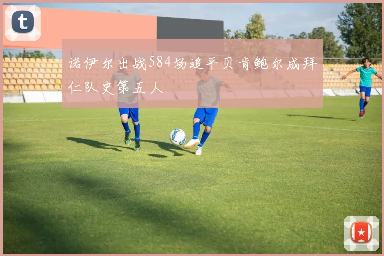 诺伊尔出战584场追平贝肯鲍尔成拜仁队史第五人