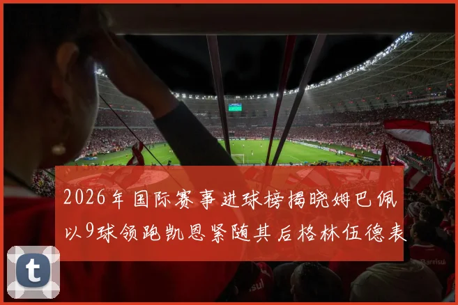 2026年国际赛事进球榜揭晓姆巴佩以9球领跑凯恩紧随其后格林伍德表现出色