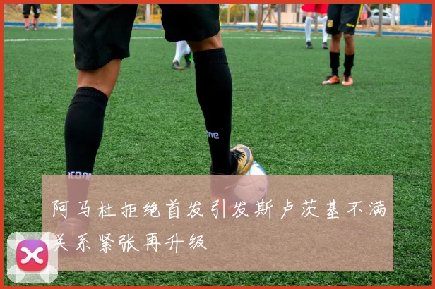 阿马杜拒绝首发引发斯卢茨基不满关系紧张再升级