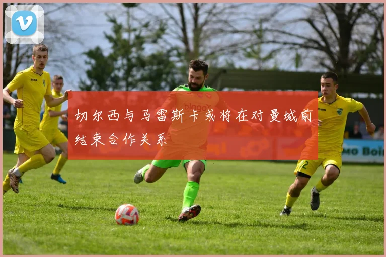 切尔西与马雷斯卡或将在对曼城前结束合作关系