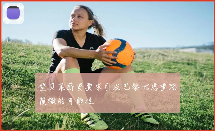 登贝莱薪资要求引发巴黎忧虑重蹈覆辙的可能性