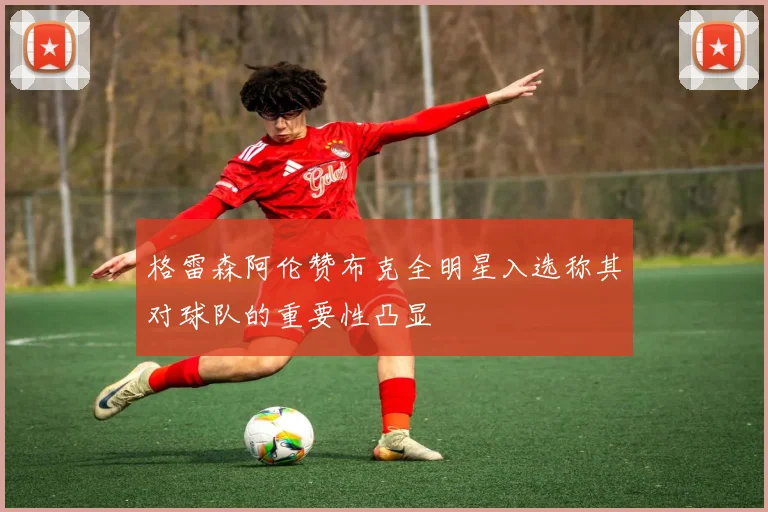 格雷森阿伦赞布克全明星入选称其对球队的重要性凸显