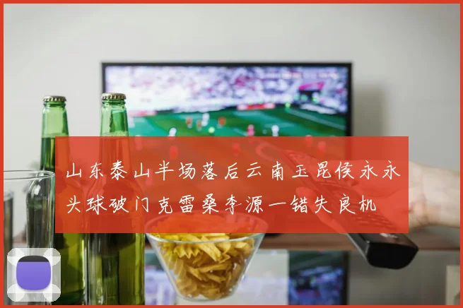 山东泰山半场落后云南玉昆侯永永头球破门克雷桑李源一错失良机