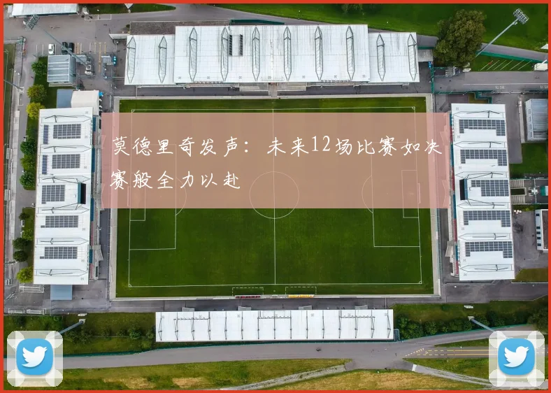 莫德里奇发声：未来12场比赛如决赛般全力以赴