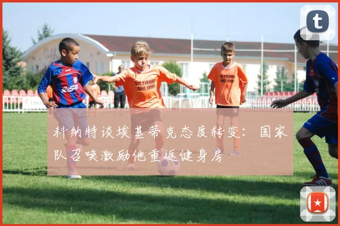科纳特谈埃基蒂克态度转变：国家队召唤激励他重返健身房