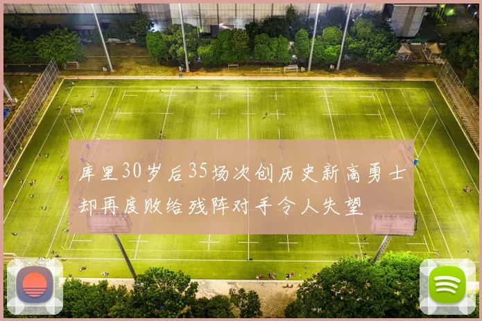 库里30岁后35场次创历史新高勇士却再度败给残阵对手令人失望