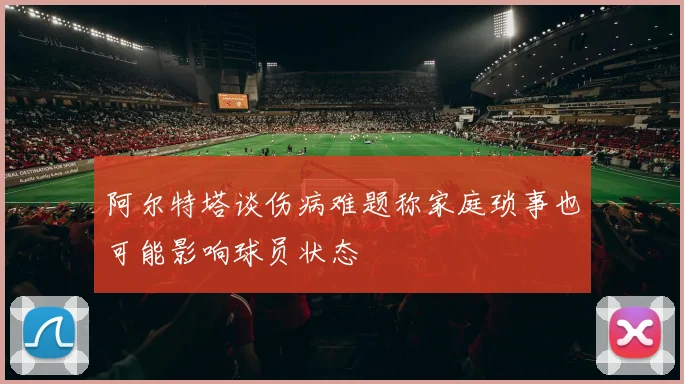 阿尔特塔谈伤病难题称家庭琐事也可能影响球员状态