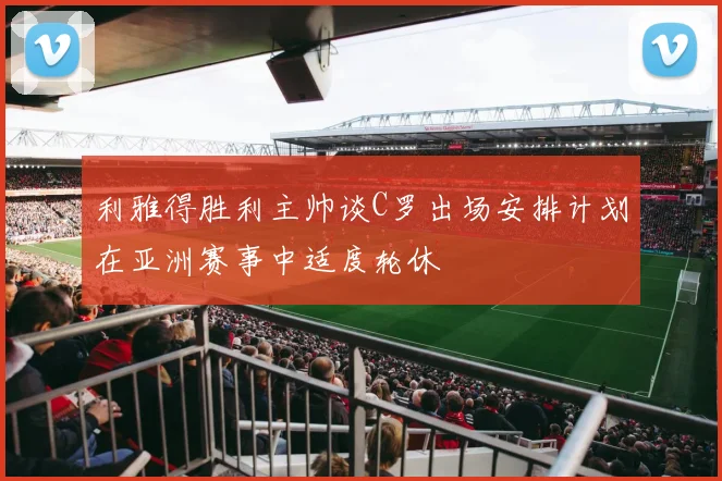 利雅得胜利主帅谈C罗出场安排计划在亚洲赛事中适度轮休