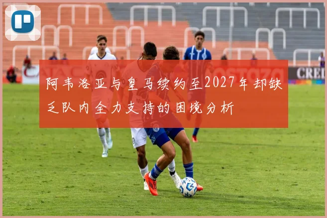 阿韦洛亚与皇马续约至2027年却缺乏队内全力支持的困境分析