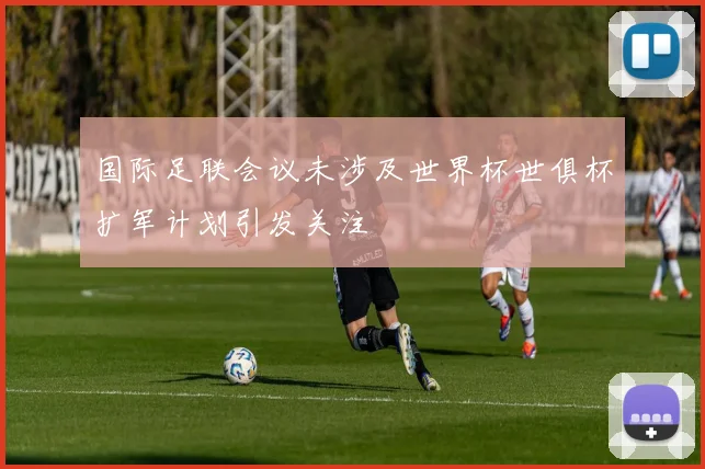 国际足联会议未涉及世界杯世俱杯扩军计划引发关注