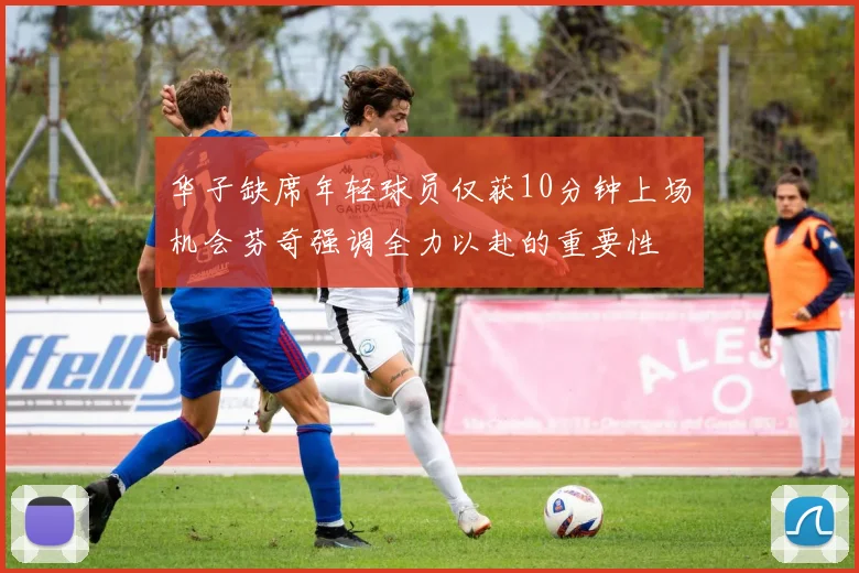 华子缺席年轻球员仅获10分钟上场机会芬奇强调全力以赴的重要性