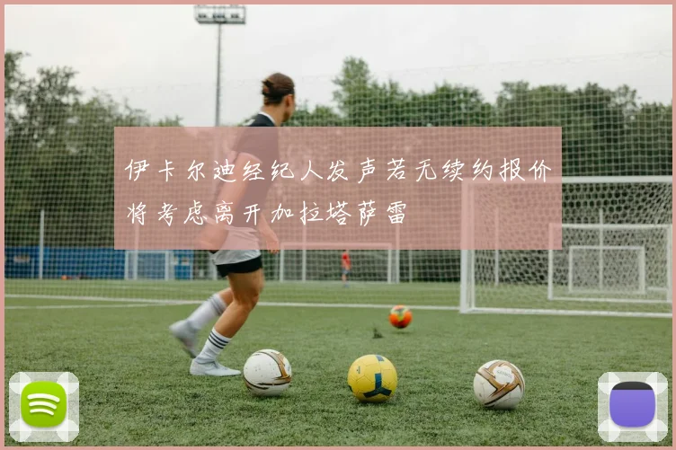 伊卡尔迪经纪人发声若无续约报价将考虑离开加拉塔萨雷