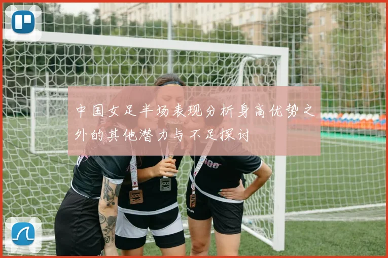 中国女足半场表现分析身高优势之外的其他潜力与不足探讨